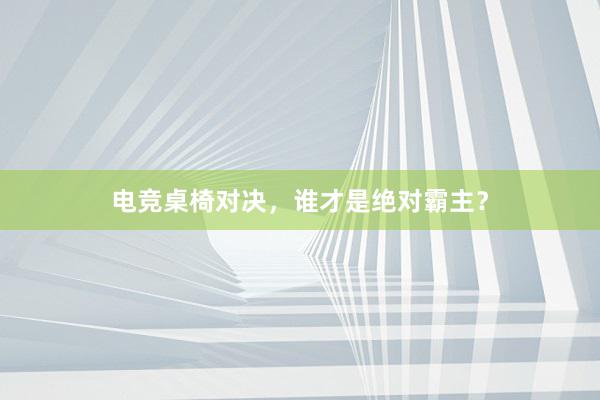 电竞桌椅对决，谁才是绝对霸主？