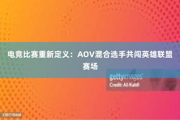 电竞比赛重新定义：AOV混合选手共闯英雄联盟赛场