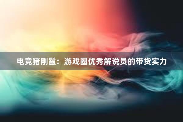 电竞猪刚鬣：游戏圈优秀解说员的带货实力