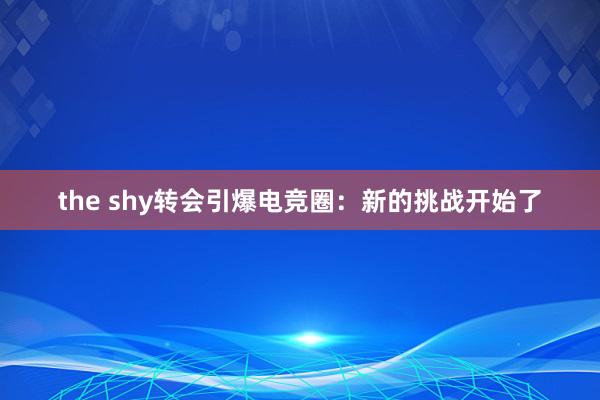 the shy转会引爆电竞圈：新的挑战开始了