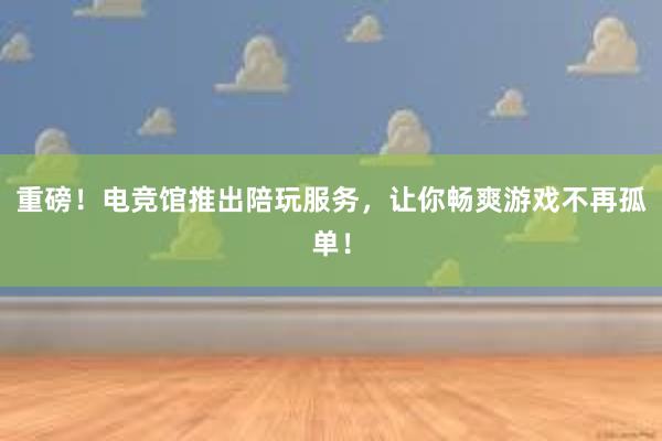 重磅！电竞馆推出陪玩服务，让你畅爽游戏不再孤单！