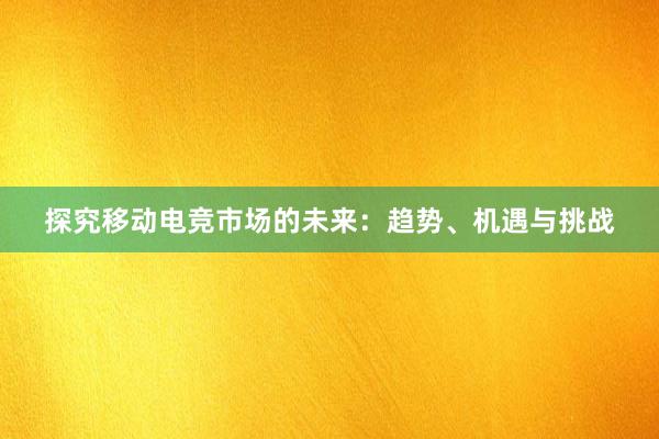 探究移动电竞市场的未来：趋势、机遇与挑战