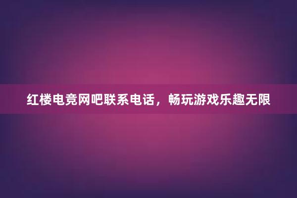 红楼电竞网吧联系电话，畅玩游戏乐趣无限