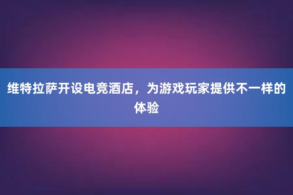 维特拉萨开设电竞酒店，为游戏玩家提供不一样的体验