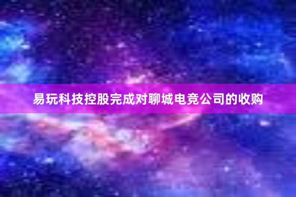 易玩科技控股完成对聊城电竞公司的收购