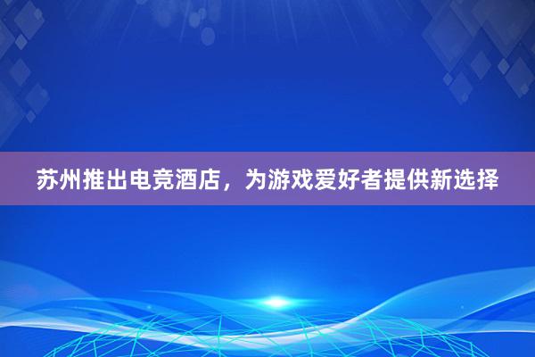 苏州推出电竞酒店，为游戏爱好者提供新选择