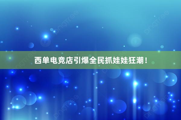 西单电竞店引爆全民抓娃娃狂潮！