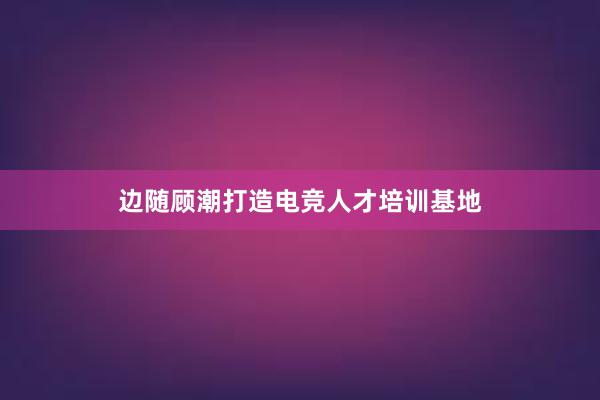 边随顾潮打造电竞人才培训基地