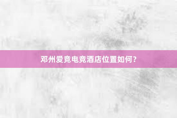 邓州爱竞电竞酒店位置如何？