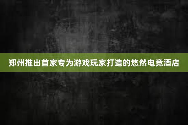 郑州推出首家专为游戏玩家打造的悠然电竞酒店