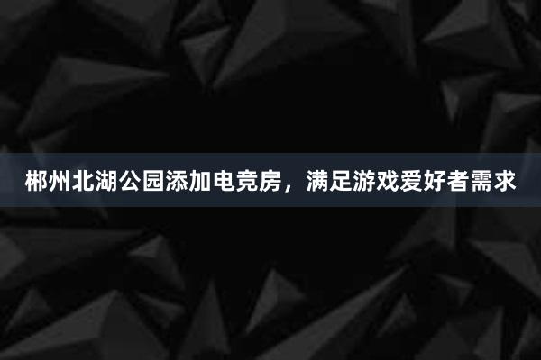 郴州北湖公园添加电竞房，满足游戏爱好者需求