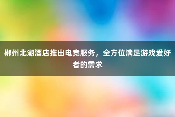 郴州北湖酒店推出电竞服务，全方位满足游戏爱好者的需求