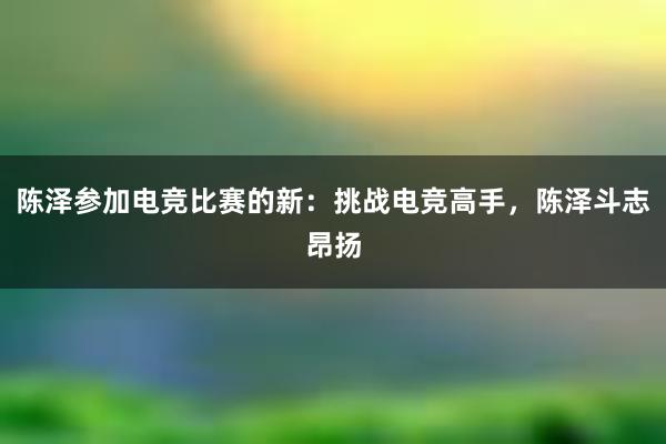 陈泽参加电竞比赛的新：挑战电竞高手，陈泽斗志昂扬