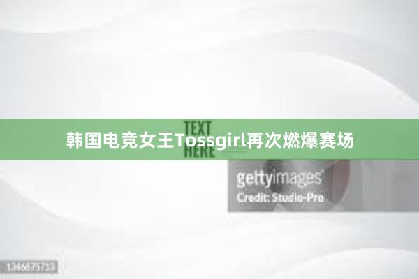 韩国电竞女王Tossgirl再次燃爆赛场