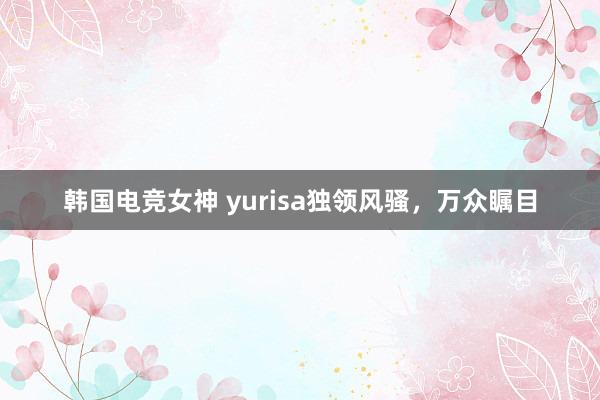 韩国电竞女神 yurisa独领风骚，万众瞩目